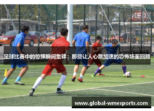 足球比赛中的惊悚瞬间集锦：那些让人心跳加速的恐怖场面回顾
