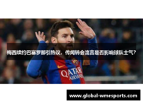 梅西续约巴塞罗那引热议，传闻转会流言是否影响球队士气？