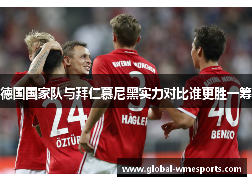 德国国家队与拜仁慕尼黑实力对比谁更胜一筹