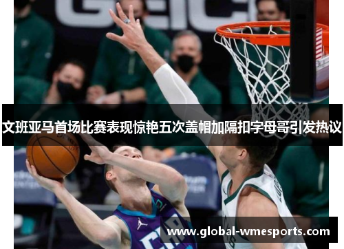 文班亚马首场比赛表现惊艳五次盖帽加隔扣字母哥引发热议