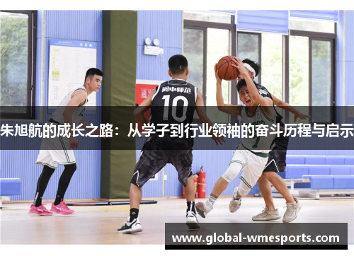 朱旭航的成长之路：从学子到行业领袖的奋斗历程与启示