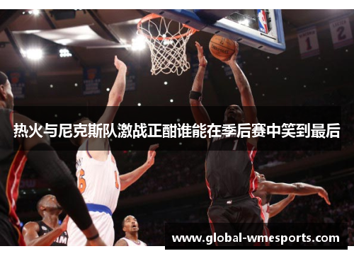 热火与尼克斯队激战正酣谁能在季后赛中笑到最后